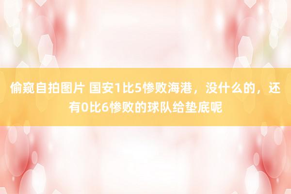 偷窥自拍图片 国安1比5惨败海港，没什么的，还有0比6惨败的球队给垫底呢