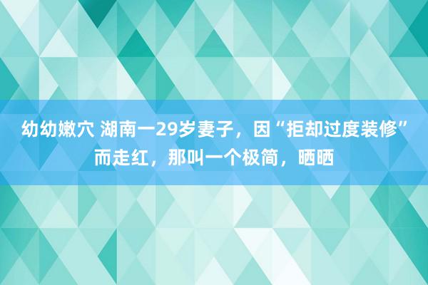 幼幼嫩穴 湖南一29岁妻子，因“拒却过度装修”而走红，那叫一个极简，晒晒