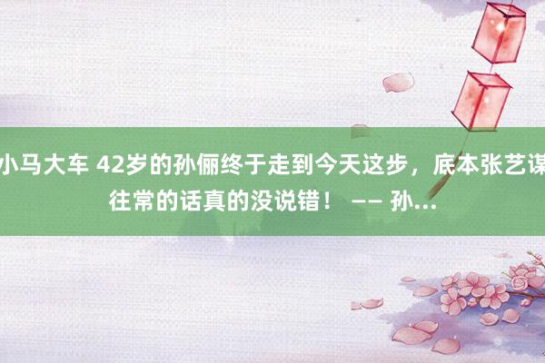 小马大车 42岁的孙俪终于走到今天这步,底本张艺谋往常的话真的没说错! —— 孙...