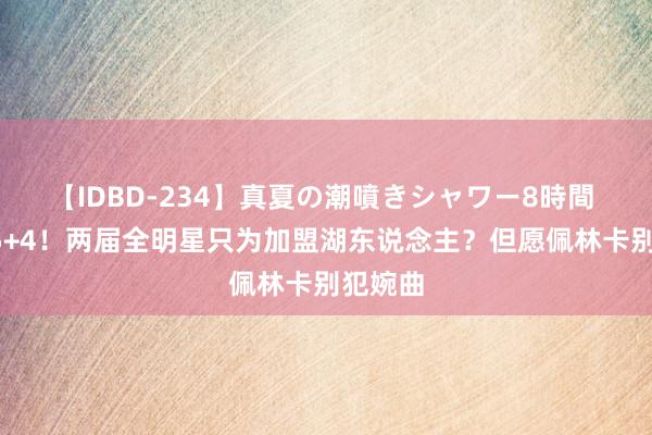 【IDBD-234】真夏の潮噴きシャワー8時間 场均25+4！两届全明星只为加盟湖东说念主？但愿佩林卡别犯婉曲