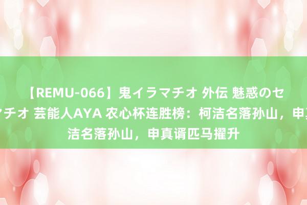 【REMU-066】鬼イラマチオ 外伝 魅惑のセクシーイラマチオ 芸能人AYA 农心杯连胜榜：柯洁名落孙山，申真谞匹马擢升