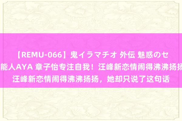 【REMU-066】鬼イラマチオ 外伝 魅惑のセクシーイラマチオ 芸能人AYA 章子怡专注自我！汪峰新恋情闹得沸沸扬扬，她却只说了这句话