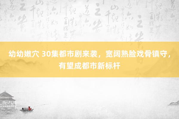幼幼嫩穴 30集都市剧来袭，宽阔熟脸戏骨镇守，有望成都市新标杆