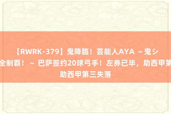 【RWRK-379】鬼降臨！芸能人AYA ～鬼シリーズ全制覇！～ 巴萨签约20球弓手！左券已毕，助西甲第三失落