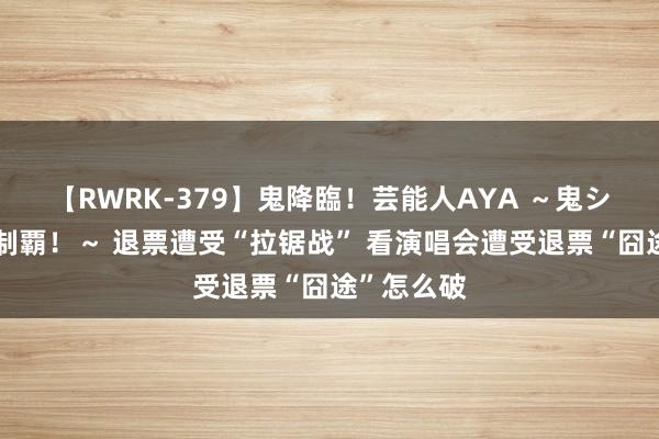 【RWRK-379】鬼降臨！芸能人AYA ～鬼シリーズ全制覇！～ 退票遭受“拉锯战” 看演唱会遭受退票“囧途”怎么破