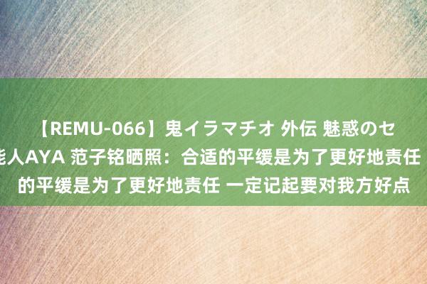 【REMU-066】鬼イラマチオ 外伝 魅惑のセクシーイラマチオ 芸能人AYA 范子铭晒照：合适的平缓是为了更好地责任 一定记起要对我方好点