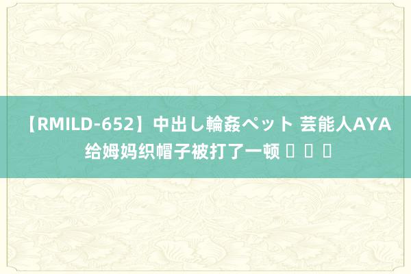 【RMILD-652】中出し輪姦ペット 芸能人AYA 给姆妈织帽子被打了一顿 ​​​