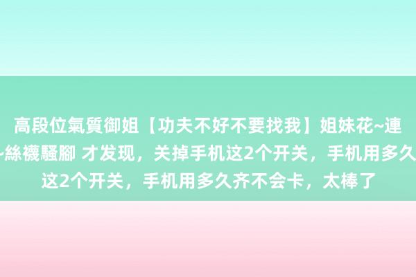 高段位氣質御姐【功夫不好不要找我】姐妹花~連體絲襪~大奶晃動~絲襪騷腳 才发现，关掉手机这2个开关，手机用多久齐不会卡，太棒了