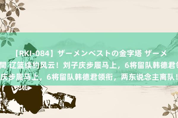 【RKI-084】ザーメンベストの金字塔 ザーメン大好き2000発 24時間 辽篮续约风云！刘子庆步履马上，6将留队韩德君领衔，两东说念主离队！