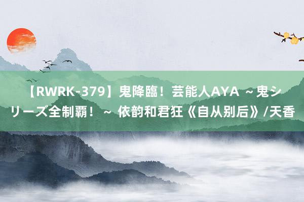【RWRK-379】鬼降臨!芸能人AYA ~鬼シリーズ全制覇!~ 依韵和君狂《自从别后》/天香