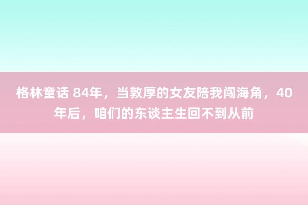 格林童话 84年，当敦厚的女友陪我闯海角，40年后，咱们的东谈主生回不到从前