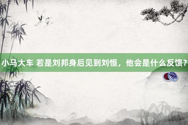 小马大车 若是刘邦身后见到刘恒，他会是什么反馈？