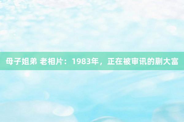 母子姐弟 老相片：1983年，正在被审讯的蒯大富