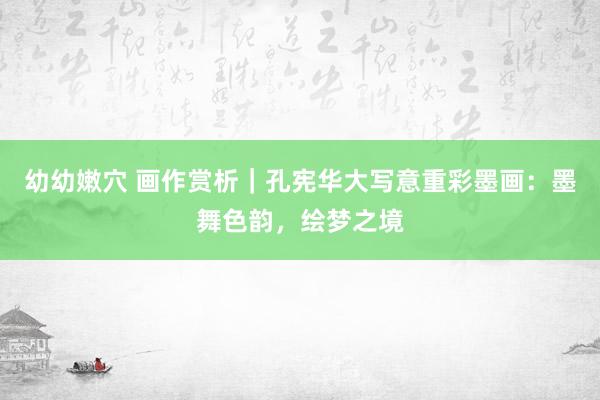 幼幼嫩穴 画作赏析｜孔宪华大写意重彩墨画：墨舞色韵，绘梦之境