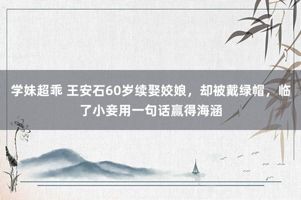 学妹超乖 王安石60岁续娶姣娘，却被戴绿帽，临了小妾用一句话赢得海涵