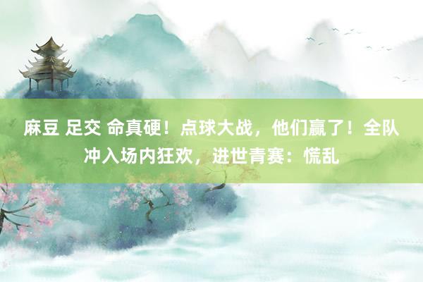 麻豆 足交 命真硬！点球大战，他们赢了！全队冲入场内狂欢，进世青赛：慌乱
