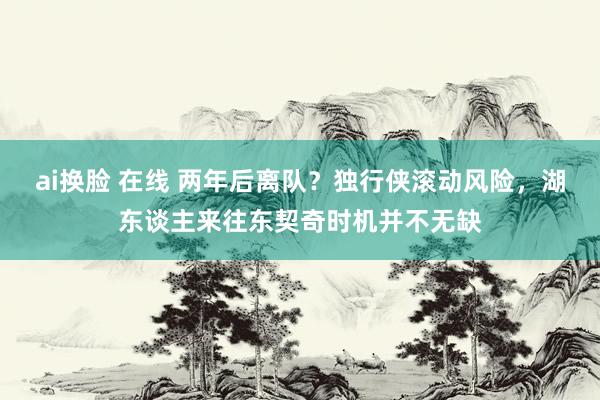 ai换脸 在线 两年后离队？独行侠滚动风险，湖东谈主来往东契奇时机并不无缺