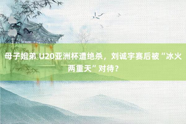 母子姐弟 U20亚洲杯遭绝杀，刘诚宇赛后被“冰火两重天”对待？