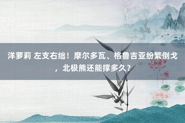 洋萝莉 左支右绌！摩尔多瓦、格鲁吉亚纷繁倒戈，北极熊还能撑多久？