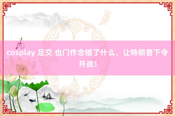 cosplay 足交 也门作念错了什么，让特朗普下令开战！