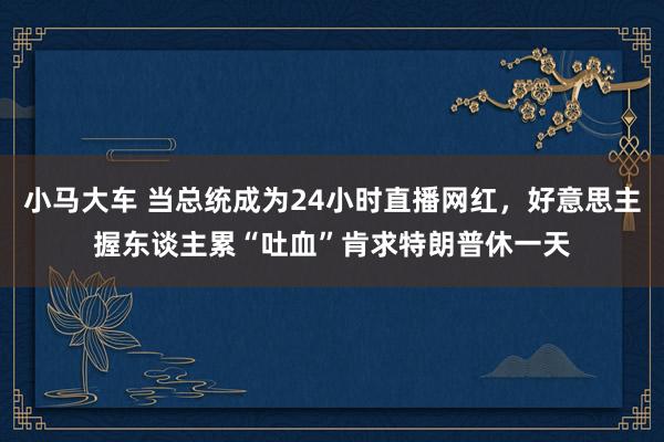 小马大车 当总统成为24小时直播网红，好意思主握东谈主累“吐血”肯求特朗普休一天