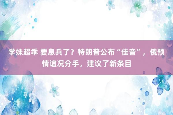 学妹超乖 要息兵了？特朗普公布“佳音”，俄预情谊况分手，建议了新条目
