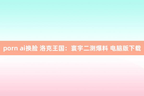 porn ai换脸 洛克王国：寰宇二测爆料 电脑版下载