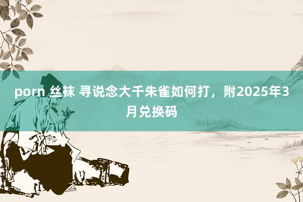 porn 丝袜 寻说念大千朱雀如何打，附2025年3月兑换码