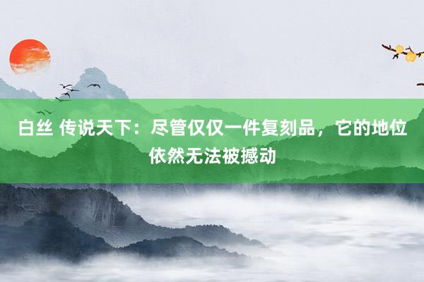 白丝 传说天下：尽管仅仅一件复刻品，它的地位依然无法被撼动