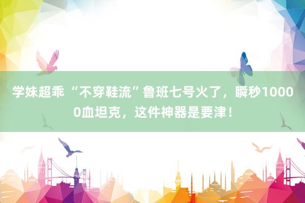 学妹超乖 “不穿鞋流”鲁班七号火了，瞬秒10000血坦克，这件神器是要津！
