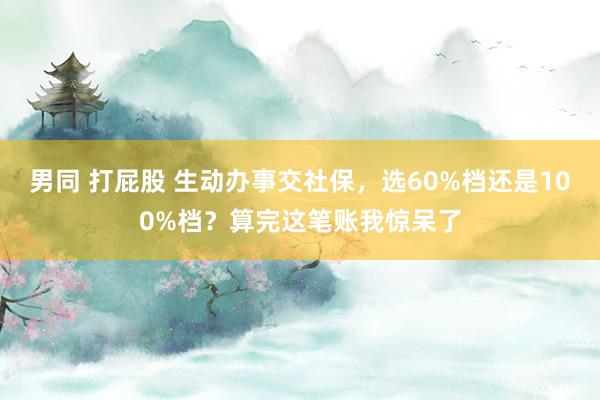 男同 打屁股 生动办事交社保，选60%档还是100%档？算完这笔账我惊呆了