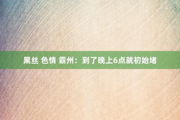 黑丝 色情 霸州：到了晚上6点就初始堵
