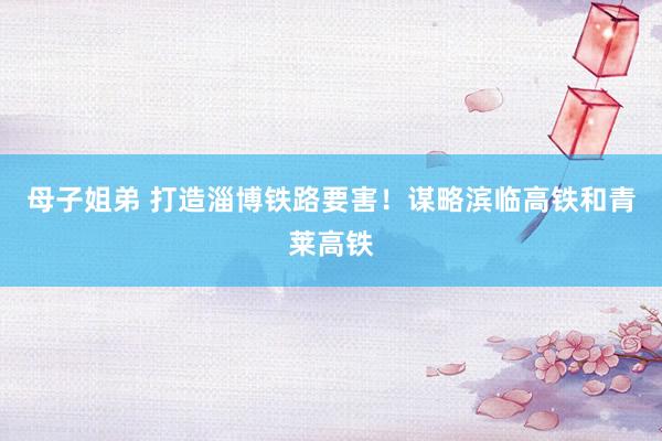 母子姐弟 打造淄博铁路要害！谋略滨临高铁和青莱高铁