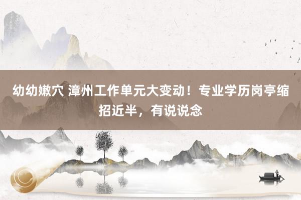 幼幼嫩穴 漳州工作单元大变动！专业学历岗亭缩招近半，有说说念