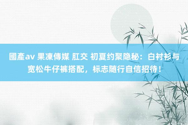 國產av 果凍傳媒 肛交 初夏约聚隐秘：白衬衫与宽松牛仔裤搭配，标志随行自信招待！