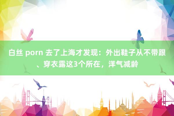 白丝 porn 去了上海才发现：外出鞋子从不带跟、穿衣露这3个所在，洋气减龄