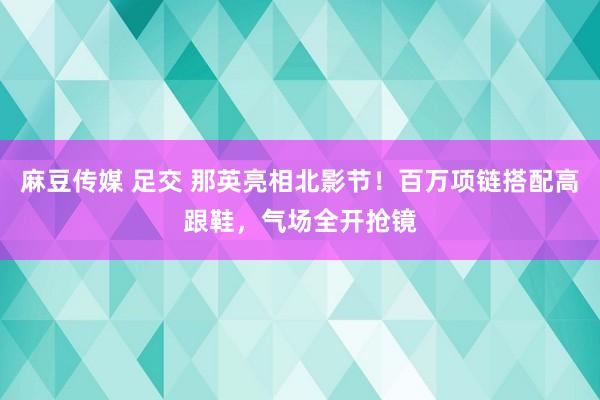 麻豆传媒 足交 那英亮相北影节！百万项链搭配高跟鞋，气场全开抢镜