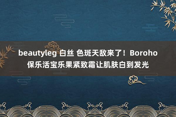 beautyleg 白丝 色斑天敌来了！Boroho保乐活宝乐果紧致霜让肌肤白到发光