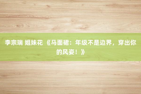 李宗瑞 姐妹花 《马面裙：年级不是边界，穿出你的风姿！》