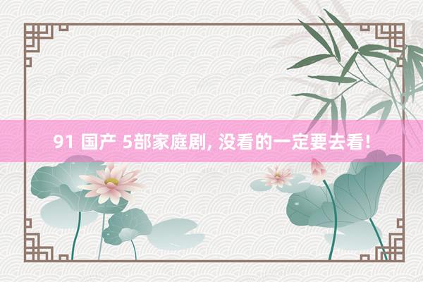 91 国产 5部家庭剧, 没看的一定要去看!