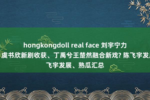 hongkongdoll real face 刘宇宁力挺珠帘玉幕、虞书欣新剧收获、丁禹兮王楚然融合新戏? 陈飞宇发展、熟瓜汇总