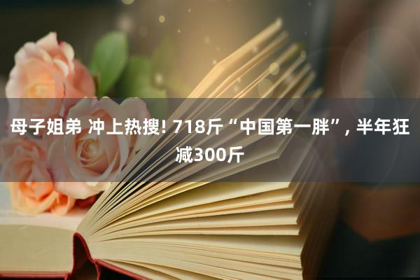 母子姐弟 冲上热搜! 718斤“中国第一胖”, 半年狂减300斤