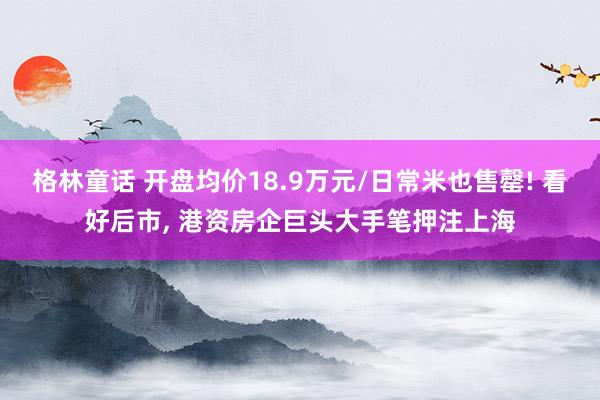 格林童话 开盘均价18.9万元/日常米也售罄! 看好后市, 港资房企巨头大手笔押注上海