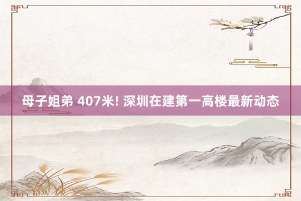 母子姐弟 407米! 深圳在建第一高楼最新动态