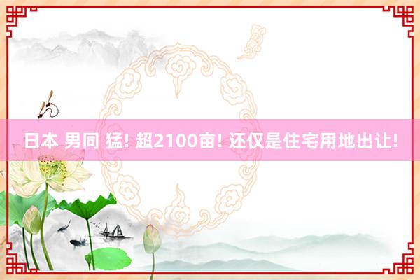 日本 男同 猛! 超2100亩! 还仅是住宅用地出让!