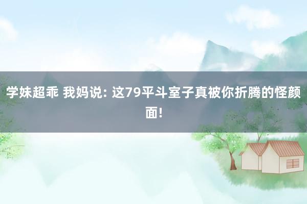 学妹超乖 我妈说: 这79平斗室子真被你折腾的怪颜面!