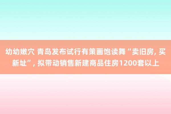 幼幼嫩穴 青岛发布试行有策画饱读舞“卖旧房, 买新址”, 拟带动销售新建商品住房1200套以上