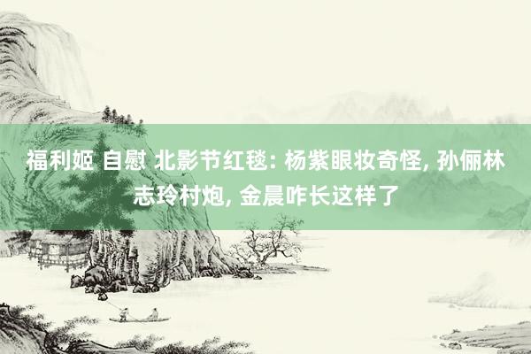 福利姬 自慰 北影节红毯: 杨紫眼妆奇怪, 孙俪林志玲村炮, 金晨咋长这样了
