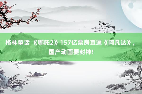 格林童话 《哪吒2》157亿票房直逼《阿凡达》, 国产动画要封神!