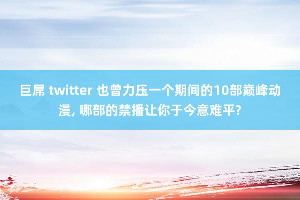 巨屌 twitter 也曾力压一个期间的10部巅峰动漫, 哪部的禁播让你于今意难平?